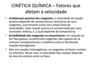 CINÉTICA QUÍMICA – Fatores que
afetam a velocidade
• a) Natureza química dos reagentes: a velocidade da reação
química depende de características intrínsecas de seus
reagentes, acarretando assim uma ampla faixa de
velocidades. Cada reação química é caracterizada por uma
constante cinética, k, a qual depende da temperatura.
• b) Habilidade dos reagentes se encontrarem: em solução ou
em fase gasosa, as partículas reagentes são capazes de se
misturar completamente e colidirem entre si facilmente
(reação homogênea).
• Mas em reações heterogêneas, os reagentes só fazem contato
na interface. Neste caso, a velocidade das reações depende
da área de contato entre as fases.
 