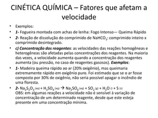 CINÉTICA QUÍMICA – Fatores que afetam a
velocidade
• Exemplos:
• 1- Fogueira montada com achas de lenha: Fogo Intenso— Queima Rápido
• 2- Reação de dissolução do comprimido de NaHCO3: comprimido inteiro x
comprimido desintegrado.
• c) Concentração dos reagentes: as velocidades das reações homogêneas e
heterogêneas são afetadas pelas concentrações dos reagentes. Na maioria
das vezes, a velocidade aumenta quando a concentração dos reagentes
aumenta (ou pressão, no caso de reagentes gasosos). Exemplos:
• 1- Madeira queima rápido ao ar (20% oxigênio), mas queimaria
extremamente rápido em oxigênio puro. Foi estimado que se o ar fosse
composto por 30% de oxigênio, não seria possível apagar o incêndio de
uma floresta.
• 2- Na2S2O3
(aq) + H2SO4
(aq)  Na2SO4
(aq) + SO2
(g) + H2O () + S (s)
OBS: em algumas reações a velocidade não é sensível à variação de
concentração de um determinado reagente, desde que este esteja
presente em uma concentração mínima.
 