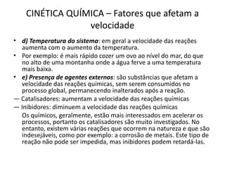 CINÉTICA QUÍMICA – Fatores que afetam a
velocidade
• d) Temperatura do sistema: em geral a velocidade das reações
aumenta com o aumento da temperatura.
• Por exemplo: é mais rápido cozer um ovo ao nível do mar, do que
no alto de uma montanha onde a água ferve a uma temperatura
mais baixa.
• e) Presença de agentes externos: são substâncias que afetam a
velocidade das reações químicas, sem serem consumidos no
processo global, permanecendo inalterados após a reação.
— Catalisadores: aumentam a velocidade das reações químicas
— Inibidores: diminuem a velocidade das reações químicas
Os químicos, geralmente, estão mais interessados em acelerar os
processos, portanto os catalisadores são muito investigados. No
entanto, existem várias reações que ocorrem na natureza e que são
indesejáveis, como por exemplo: a corrosão de metais. Este tipo de
reação não pode ser impedida, mas inibidores podem retardá-las.
 