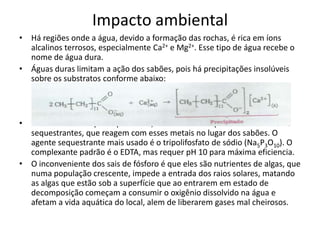 Impacto ambiental
• Há regiões onde a água, devido a formação das rochas, é rica em íons
alcalinos terrosos, especialmente Ca2+ e Mg2+. Esse tipo de água recebe o
nome de água dura.
• Águas duras limitam a ação dos sabões, pois há precipitações insolúveis
sobre os substratos conforme abaixo:

• Para evitar este tipo de problema, adiciona-se complexantes ou
sequestrantes, que reagem com esses metais no lugar dos sabões. O
agente sequestrante mais usado é o tripolifosfato de sódio (Na5P3O10). O
complexante padrão é o EDTA, mas requer pH 10 para máxima eficiencia.
• O inconveniente dos sais de fósforo é que eles são nutrientes de algas, que
numa população crescente, impede a entrada dos raios solares, matando
as algas que estão sob a superfície que ao entrarem em estado de
decomposição começam a consumir o oxigênio dissolvido na água e
afetam a vida aquática do local, alem de liberarem gases mal cheirosos.

 
