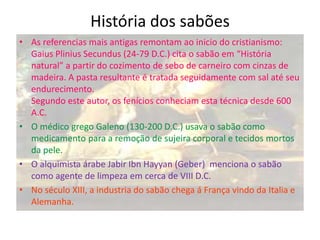 História dos sabões
• As referencias mais antigas remontam ao inicio do cristianismo:
Gaius Plinius Secundus (24-79 D.C.) cita o sabão em “História
natural” a partir do cozimento de sebo de carneiro com cinzas de
madeira. A pasta resultante é tratada seguidamente com sal até seu
endurecimento.
Segundo este autor, os fenícios conheciam esta técnica desde 600
A.C.
• O médico grego Galeno (130-200 D.C.) usava o sabão como
medicamento para a remoção de sujeira corporal e tecidos mortos
da pele.
• O alquimista árabe Jabir Ibn Hayyan (Geber) menciona o sabão
como agente de limpeza em cerca de VIII D.C.
• No século XIII, a industria do sabão chega á França vindo da Italia e
Alemanha.

 