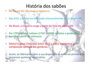 História dos sabões
• No século XIV ela chega a Inglaterra.

• Nos EUA, o sabão era fabricado artesanalmente até o século XIX.
• No Brasil, a industria surge a partir do final do século XIX.

• Em 1791, Nicolas Leblanc (1742 – 1806) sintetiza a produção da
barrilha a partir da salmoura.
• Michel Eugène Chevreul, entre 1813 e 1823, estabelece a
composição química das gorduras.
• Assim, os fabricantes tem a sua disposição as matérias primas e os
processos químicos necessários.

 