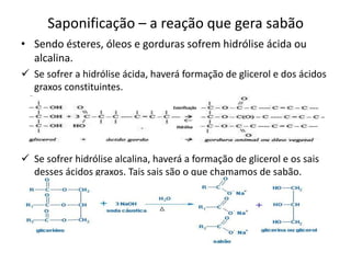 Saponificação – a reação que gera sabão
• Sendo ésteres, óleos e gorduras sofrem hidrólise ácida ou
alcalina.
 Se sofrer a hidrólise ácida, haverá formação de glicerol e dos ácidos
graxos constituintes.
Esterificação

Hidrólise

 Se sofrer hidrólise alcalina, haverá a formação de glicerol e os sais
desses ácidos graxos. Tais sais são o que chamamos de sabão.

 