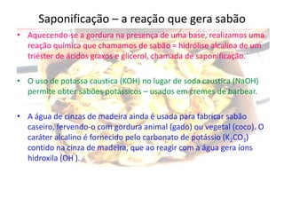 Saponificação – a reação que gera sabão
• Aquecendo-se a gordura na presença de uma base, realizamos uma
reação química que chamamos de sabão = hidrólise alcalina de um
triéster de ácidos graxos e glicerol, chamada de saponificação.
• O uso de potassa caustica (KOH) no lugar de soda caustica (NaOH)
permite obter sabões potássicos – usados em cremes de barbear.
• A água de cinzas de madeira ainda é usada para fabricar sabão
caseiro, fervendo-o com gordura animal (gado) ou vegetal (coco). O
caráter alcalino é fornecido pelo carbonato de potássio (K2CO3)
contido na cinza de madeira, que ao reagir com a água gera íons
hidroxila (OH ).

 