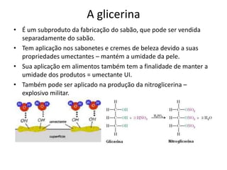 A glicerina
• É um subproduto da fabricação do sabão, que pode ser vendida
separadamente do sabão.
• Tem aplicação nos sabonetes e cremes de beleza devido a suas
propriedades umectantes – mantém a umidade da pele.
• Sua aplicação em alimentos também tem a finalidade de manter a
umidade dos produtos = umectante UI.
• Também pode ser aplicado na produção da nitroglicerina –
explosivo militar.

 