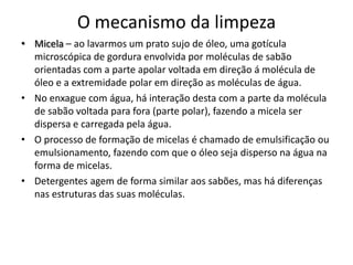 O mecanismo da limpeza
• Micela – ao lavarmos um prato sujo de óleo, uma gotícula
microscópica de gordura envolvida por moléculas de sabão
orientadas com a parte apolar voltada em direção á molécula de
óleo e a extremidade polar em direção as moléculas de água.
• No enxague com água, há interação desta com a parte da molécula
de sabão voltada para fora (parte polar), fazendo a micela ser
dispersa e carregada pela água.
• O processo de formação de micelas é chamado de emulsificação ou
emulsionamento, fazendo com que o óleo seja disperso na água na
forma de micelas.
• Detergentes agem de forma similar aos sabões, mas há diferenças
nas estruturas das suas moléculas.

 
