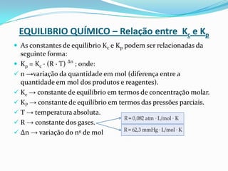 EQUILIBRIO QUÍMICO – Relação entre Kc e Kp
 As constantes de equilíbrio Kc e Kp podem ser relacionadas da
seguinte forma:
 Kp = Kc · (R · T) ∆n
; onde:
 n →variação da quantidade em mol (diferença entre a
quantidade em mol dos produtos e reagentes).
 Kc → constante de equilíbrio em termos de concentração molar.
 KP → constante de equilíbrio em termos das pressões parciais.
 T → temperatura absoluta.
 R → constante dos gases.
 ∆n → variação do nº de mol
 