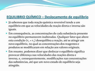 EQUILIBRIO QUÍMICO – Deslocamento de equilíbrio
 Já sabemos que toda reação química reversível tende a um
equilíbrio em que as velocidades da reação direta e inversa são
iguais.
 Em consequência, as concentrações de cada substância presente
no equilíbrio permanecem inalteradas. Qualquer fator que altere
esta condição (v1 = v2) desequilibra a reação, até se atingir um
novo equilíbrio, no qual as concentrações dos reagentes e
produtos se modificaram em relação aos valores originais.
 Em resumo, podemos dizer que deslocar o equilíbrio significa
provocar diferença nas velocidades das reações direta e
inversa, e, consequentemente, modificações nas concentrações
das substâncias, até que um novo estado de equilíbrio seja
atingido.
 
