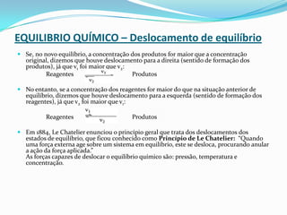 EQUILIBRIO QUÍMICO – Deslocamento de equilíbrio
 Se, no novo equilíbrio, a concentração dos produtos for maior que a concentração
original, dizemos que houve deslocamento para a direita (sentido de formação dos
produtos), já que v1 foi maior que v2:
Reagentes Produtos
 No entanto, se a concentração dos reagentes for maior do que na situação anterior de
equilíbrio, dizemos que houve deslocamento para a esquerda (sentido de formação dos
reagentes), já que v2 foi maior que v1:
Reagentes Produtos
 Em 1884, Le Chatelier enunciou o princípio geral que trata dos deslocamentos dos
estados de equilíbrio, que ficou conhecido como Princípio de Le Chatelier: “Quando
uma força externa age sobre um sistema em equilíbrio, este se desloca, procurando anular
a ação da força aplicada.”
As forças capazes de deslocar o equilíbrio químico são: pressão, temperatura e
concentração.
 