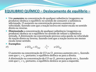 EQUILIBRIO QUÍMICO – Deslocamento de equilíbrio –
 Um aumento na concentração de qualquer substância (reagentes ou
produtos) desloca o equilíbrio no sentido de consumir a substância
adicionada. O aumento na concentração provoca aumento na
velocidade, fazendo com que a reação ocorra em maior escala no sentido
direto ou inverso.
 Diminuindo a concentração de qualquer substância (reagentes ou
produtos) desloca-se o equilíbrio no sentido de refazer a substância
retirada. A diminuição na concentração provoca uma queda na velocidade
da reação direta ou inversa, fazendo com que a reação ocorra em menor
escala nesse sentido.
 Exemplos:
1o) 2 CO(g) + O2(g) 2 CO(g)
O aumento na concentração de CO ou O2 provoca aumento em v1, fazendo
com que v1 > v2; portanto, o equilíbrio desloca-se para a direita.
A diminuição na concentração de CO ou O2 provoca queda em v1, fazendo
com que v1 < v2; portanto, o equilíbrio desloca-se para a esquerda.
 