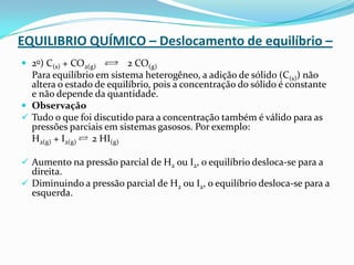 EQUILIBRIO QUÍMICO – Deslocamento de equilíbrio –
 2o) C(s) + CO2(g) 2 CO(g)
Para equilíbrio em sistema heterogêneo, a adição de sólido (C(s)) não
altera o estado de equilíbrio, pois a concentração do sólido é constante
e não depende da quantidade.
 Observação
 Tudo o que foi discutido para a concentração também é válido para as
pressões parciais em sistemas gasosos. Por exemplo:
H2(g) + I2(g) 2 HI(g)
 Aumento na pressão parcial de H2 ou I2, o equilíbrio desloca-se para a
direita.
 Diminuindo a pressão parcial de H2 ou I2, o equilíbrio desloca-se para a
esquerda.
 