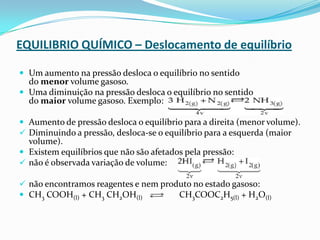 EQUILIBRIO QUÍMICO – Deslocamento de equilíbrio
 Um aumento na pressão desloca o equilíbrio no sentido
do menor volume gasoso.
 Uma diminuição na pressão desloca o equilíbrio no sentido
do maior volume gasoso. Exemplo:
 Aumento de pressão desloca o equilíbrio para a direita (menor volume).
 Diminuindo a pressão, desloca-se o equilíbrio para a esquerda (maior
volume).
 Existem equilíbrios que não são afetados pela pressão:
 não é observada variação de volume:
 não encontramos reagentes e nem produto no estado gasoso:
 CH3 COOH(l) + CH3 CH2OH(l) CH3COOC2H5(l) + H2O(l)
 