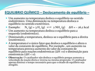 EQUILIBRIO QUÍMICO – Deslocamento de equilíbrio –
 Um aumento na temperatura desloca o equilíbrio no sentido
endotérmico. Uma diminuição na temperatura desloca o
equilíbrio no sentido exotérmico.
 Exemplo: N2 (g) + 3 H2 (g) 2 NH3 (g) ΔH = – 26,2 kcal
 Um aumento na temperatura desloca o equilíbrio para a
esquerda (endotérmico).
 Diminuindo a temperatura, desloca-se o equilíbrio para a direita
(exotérmico).
 A temperatura é o único fator que desloca o equilíbrio e altera o
valor da constante de equilíbrio. Por exemplo , um aumento na
temperatura provoca aumento do valor da constante de
equilíbrio para reações endotérmicas (ΔH >0) e diminuição para
exotérmicas (ΔH < 0).
 Observação: O catalisador não desloca o equilíbrio porque aumenta a
velocidade da reação direta e inversa na mesma proporção. O catalisador
apenas diminui o tempo necessário para que o estado de equilíbrio seja
atingido.
 