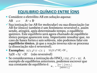 EQUILIBRIO QUÍMICO ENTRE ÍONS
 Considere o eletrólito AB em solução aquosa:
AB A+ + B–
 Sua ionização (se AB for molecular) ou sua dissociação (se
AB for iônico) também é um fenômeno reversível e, assim
sendo, atingirá, após determinado tempo, o equilíbrio
químico. Este equilíbrio será agora chamado de equilíbrio
iônico porque aparecem íons. Importante ressaltar que, no
caso de bases fortes e sais solúveis, não podemos falar em
equilíbrio iônico, já que a reação inversa não se processa
(a dissociação não é reversível).
 Exemplos: ; .
(não reversível)
 Se considerarmos a ionização do HNO2: A
exemplo de equilíbrios anteriores, podemos escrever que
sua constante de equilíbrio é:
 