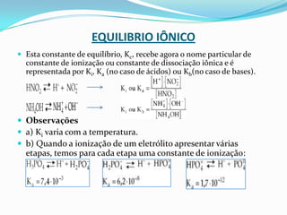 EQUILIBRIO IÔNICO
 Esta constante de equilíbrio, Kc, recebe agora o nome particular de
constante de ionização ou constante de dissociação iônica e é
representada por Ki, Ka (no caso de ácidos) ou Kb(no caso de bases).
 Observações
 a) Ki varia com a temperatura.
 b) Quando a ionização de um eletrólito apresentar várias
etapas, temos para cada etapa uma constante de ionização:
 