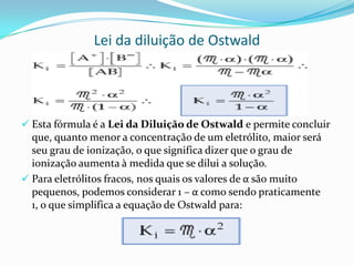 Lei da diluição de Ostwald
 Esta fórmula é a Lei da Diluição de Ostwald e permite concluir
que, quanto menor a concentração de um eletrólito, maior será
seu grau de ionização, o que significa dizer que o grau de
ionização aumenta à medida que se dilui a solução.
 Para eletrólitos fracos, nos quais os valores de α são muito
pequenos, podemos considerar 1 – α como sendo praticamente
1, o que simplifica a equação de Ostwald para:
 