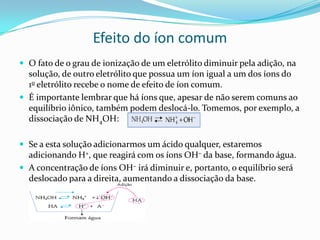 Efeito do íon comum
 O fato de o grau de ionização de um eletrólito diminuir pela adição, na
solução, de outro eletrólito que possua um íon igual a um dos íons do
1o eletrólito recebe o nome de efeito de íon comum.
 É importante lembrar que há íons que, apesar de não serem comuns ao
equilíbrio iônico, também podem deslocá-lo. Tomemos, por exemplo, a
dissociação de NH4OH:
 Se a esta solução adicionarmos um ácido qualquer, estaremos
adicionando H+, que reagirá com os íons OH– da base, formando água.
 A concentração de íons OH– irá diminuir e, portanto, o equilíbrio será
deslocado para a direita, aumentando a dissociação da base.
 