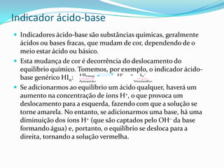 Indicador ácido-base
 Indicadores ácido-base são substâncias químicas, geralmente
ácidos ou bases fracas, que mudam de cor, dependendo de o
meio estar ácido ou básico.
 Esta mudança de cor é decorrência do deslocamento do
equilíbrio químico. Tomemos, por exemplo, o indicador ácido-
base genérico HIn:
 Se adicionarmos ao equilíbrio um ácido qualquer, haverá um
aumento na concentração de íons H+, o que provoca um
deslocamento para a esquerda, fazendo com que a solução se
torne amarela. No entanto, se adicionarmos uma base, há uma
diminuição dos íons H+ (que são captados pelo OH– da base
formando água) e, portanto, o equilíbrio se desloca para a
direita, tornando a solução vermelha.
 