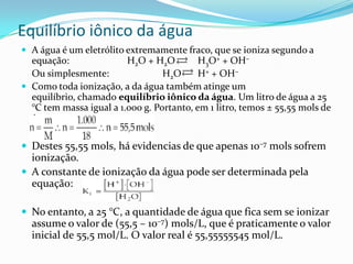 Equilíbrio iônico da água
 A água é um eletrólito extremamente fraco, que se ioniza segundo a
equação: H2O + H2O H3O+ + OH–
Ou simplesmente: H2O H+ + OH–
 Como toda ionização, a da água também atinge um
equilíbrio, chamado equilíbrio iônico da água. Um litro de água a 25
°C tem massa igual a 1.000 g. Portanto, em 1 litro, temos ± 55,55 mols de
água:
 Destes 55,55 mols, há evidencias de que apenas 10–7 mols sofrem
ionização.
 A constante de ionização da água pode ser determinada pela
equação:
 No entanto, a 25 °C, a quantidade de água que fica sem se ionizar
assume o valor de (55,5 – 10–7) mols/L, que é praticamente o valor
inicial de 55,5 mol/L. O valor real é 55,55555545 mol/L.
 