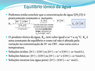 Equilíbrio iônico da água
 Podemos então concluir que a concentração de água ([H2O]) é
praticamente constante e, portanto,
 O produto iônico da água, Kw, tem valor igual a 10–14 a 25 °C. Kw é
uma constante de equilíbrio e como tal não é afetada pela
variação na concentração de H+ ou OH–, mas varia com a
temperatura.
 Soluções ácidas: [H+] > [OH-] ou [H+] > 10-7 e [OH-] < 10-7(mol/L),
 Soluções básicas: [H+] < [OH-] ou [H+] < 10-7 e [OH-] > 10-7(mol/L),
 Soluções neutras (ou água pura): [H+] = [OH-] = 10-7 mol/L.
 