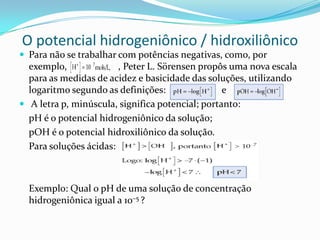 O potencial hidrogeniônico / hidroxiliônico
 Para não se trabalhar com potências negativas, como, por
exemplo, , Peter L. Sörensen propôs uma nova escala
para as medidas de acidez e basicidade das soluções, utilizando
logaritmo segundo as definições: e
 A letra p, minúscula, significa potencial; portanto:
pH é o potencial hidrogeniônico da solução;
pOH é o potencial hidroxiliônico da solução.
Para soluções ácidas:
Exemplo: Qual o pH de uma solução de concentração
hidrogeniônica igual a 10–5 ?
 