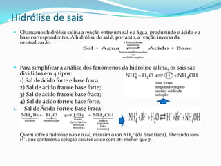 Hidrólise de sais
 Chamamos hidrólise salina a reação entre um sal e a água, produzindo o ácido e a
base correspondentes. A hidrólise do sal é, portanto, a reação inversa da
neutralização.
 Para simplificar a análise dos fenômenos da hidrólise salina, os sais são
divididos em 4 tipos:
1) Sal de ácido forte e base fraca;
2) Sal de ácido fraco e base forte;
3) Sal de ácido fraco e base fraca;
4) Sal de ácido forte e base forte.
1. Sal de Ácido Forte e Base Fraca:
Quem sofre a hidrólise não é o sal, mas sim o íon NH4
+ (da base fraca), liberando íons
H+
, que conferem à solução caráter ácido com pH menor que 7.
 