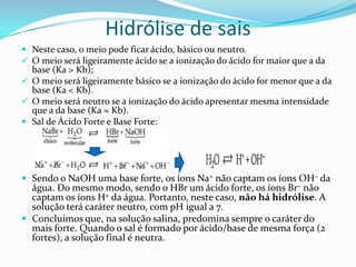 Hidrólise de sais
 Neste caso, o meio pode ficar ácido, básico ou neutro.
 O meio será ligeiramente ácido se a ionização do ácido for maior que a da
base (Ka > Kb);
 O meio será ligeiramente básico se a ionização do ácido for menor que a da
base (Ka < Kb).
 O meio será neutro se a ionização do ácido apresentar mesma intensidade
que a da base (Ka ≈ Kb).
 Sal de Ácido Forte e Base Forte:
 Sendo o NaOH uma base forte, os íons Na+ não captam os íons OH– da
água. Do mesmo modo, sendo o HBr um ácido forte, os íons Br– não
captam os íons H+ da água. Portanto, neste caso, não há hidrólise. A
solução terá caráter neutro, com pH igual a 7.
 Concluímos que, na solução salina, predomina sempre o caráter do
mais forte. Quando o sal é formado por ácido/base de mesma força (2
fortes), a solução final é neutra.
 