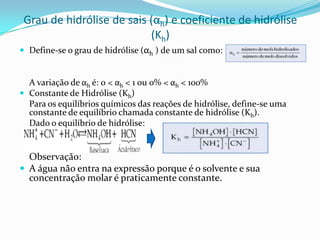Grau de hidrólise de sais (αh) e coeficiente de hidrólise
(Kh)
 Define-se o grau de hidrólise (αh ) de um sal como:
A variação de αh é: 0 < αh < 1 ou 0% < αh < 100%
 Constante de Hidrólise (Kh)
Para os equilíbrios químicos das reações de hidrólise, define-se uma
constante de equilíbrio chamada constante de hidrólise (Kh).
Dado o equilíbrio de hidrólise:
Observação:
 A água não entra na expressão porque é o solvente e sua
concentração molar é praticamente constante.
 