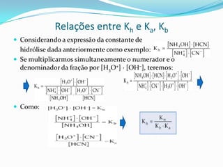 Relações entre Kh e Ka, Kb
 Considerando a expressão da constante de
hidrólise dada anteriormente como exemplo:
 Se multiplicarmos simultaneamente o numerador e o
denominador da fração por [H3O+] · [OH–], teremos:
 Como:
 