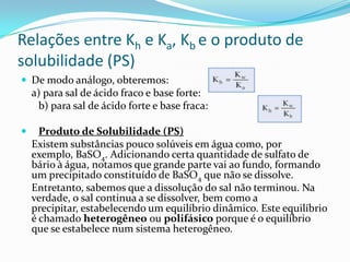 Relações entre Kh e Ka, Kb e o produto de
solubilidade (PS)
 De modo análogo, obteremos:
a) para sal de ácido fraco e base forte:
b) para sal de ácido forte e base fraca:
 Produto de Solubilidade (PS)
Existem substâncias pouco solúveis em água como, por
exemplo, BaSO4. Adicionando certa quantidade de sulfato de
bário à água, notamos que grande parte vai ao fundo, formando
um precipitado constituído de BaSO4 que não se dissolve.
Entretanto, sabemos que a dissolução do sal não terminou. Na
verdade, o sal continua a se dissolver, bem como a
precipitar, estabelecendo um equilíbrio dinâmico. Este equilíbrio
é chamado heterogêneo ou polifásico porque é o equilíbrio
que se estabelece num sistema heterogêneo.
 