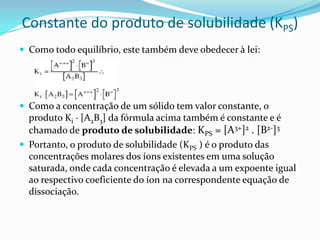 Constante do produto de solubilidade (KPS)
 Como todo equilíbrio, este também deve obedecer à lei:
 Como a concentração de um sólido tem valor constante, o
produto Ki · [A2B3] da fórmula acima também é constante e é
chamado de produto de solubilidade: KPS = [A3+]2 . [B2-]3
 Portanto, o produto de solubilidade (KPS ) é o produto das
concentrações molares dos íons existentes em uma solução
saturada, onde cada concentração é elevada a um expoente igual
ao respectivo coeficiente do íon na correspondente equação de
dissociação.
 
