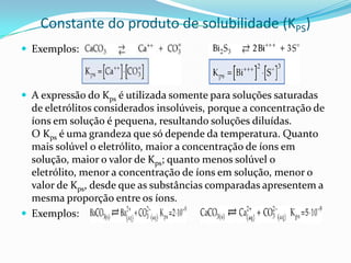 Constante do produto de solubilidade (KPS)
 Exemplos:
 A expressão do Kps é utilizada somente para soluções saturadas
de eletrólitos considerados insolúveis, porque a concentração de
íons em solução é pequena, resultando soluções diluídas.
O Kps é uma grandeza que só depende da temperatura. Quanto
mais solúvel o eletrólito, maior a concentração de íons em
solução, maior o valor de Kps; quanto menos solúvel o
eletrólito, menor a concentração de íons em solução, menor o
valor de Kps, desde que as substâncias comparadas apresentem a
mesma proporção entre os íons.
 Exemplos:
 