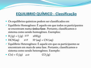 EQUILIBRIO QUÍMICO - Classificação
 Os equilíbrios químicos podem ser classificados em
 Equilíbrio Homogêneo: É aquele em que todos os participantes
se encontram numa única fase. Portanto, classificamos o
sistema como sendo homogêneo. Exemplos:
 H2(g) + I2(g) 2HI(g)
 HCN(aq) H+(aq) + CN-(aq)
 Equilíbrio Heterogêneo: É aquele em que os participantes se
encontram em mais de uma fase. Portanto, classificamos o
sistema como sendo heterogêneo. Exemplo:
 C(s) + O2(g) CO2(g)
 