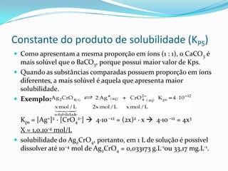 Constante do produto de solubilidade (KPS)
 Como apresentam a mesma proporção em íons (1 : 1), o CaCO3 é
mais solúvel que o BaCO3, porque possui maior valor de Kps.
 Quando as substâncias comparadas possuem proporção em íons
diferentes, a mais solúvel é aquela que apresenta maior
solubilidade.
 Exemplo:
Kps = [Ag+]2 · [CrO4
2-]  4·10 –12 = (2x)2 · x  4·10 –12 = 4x3
X = 1,0.10-4 mol/L
 solubilidade do Ag2CrO4, portanto, em 1 L de solução é possível
dissolver até 10–4 mol de Ag2CrO4 = 0,033173 g.L-1ou 33,17 mg.L-1.
 