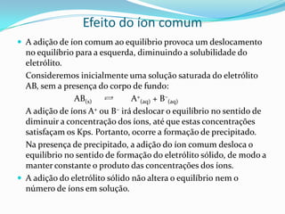 Efeito do íon comum
 A adição de íon comum ao equilíbrio provoca um deslocamento
no equilíbrio para a esquerda, diminuindo a solubilidade do
eletrólito.
Consideremos inicialmente uma solução saturada do eletrólito
AB, sem a presença do corpo de fundo:
AB(s) A+
(aq) + B–
(aq)
A adição de íons A+ ou B– irá deslocar o equilíbrio no sentido de
diminuir a concentração dos íons, até que estas concentrações
satisfaçam os Kps. Portanto, ocorre a formação de precipitado.
Na presença de precipitado, a adição do íon comum desloca o
equilíbrio no sentido de formação do eletrólito sólido, de modo a
manter constante o produto das concentrações dos íons.
 A adição do eletrólito sólido não altera o equilíbrio nem o
número de íons em solução.
 