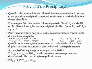 Previsão de Precipitação
 Quando misturamos dois eletrólitos diferentes, em solução, é possível
saber quando o precipitado começará a se formar, a partir de dois íons
desses eletrólitos.
Por exemplo: São misturados volumes iguais de Pb(NO3)2 0,2 M e KI
0,2 M. Haverá formação de um precipitado de PbI2. Dado: Kps do PbI2 =
1,4 · 10–8.
 Para respondermos a pergunta, primeiro encontramos a concentração
de cada íon em solução:
e
Quando as duas soluções são misturadas, o volume da solução final
duplica, portanto as concentrações de Pb2+ e I – caem pela metade.
A equação iônica que representa a precipitação fica:
Pb2+
(aq) + 2l –
(aq) → PbI2(s), sendo que o seu inverso representa a
dissolução do PbI2 . Ao atingir o equilíbrio temos:
 PbI2(s)  Pb2+
(aq) + 2I–
(aq)
 