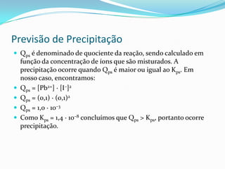 Previsão de Precipitação
 Qps é denominado de quociente da reação, sendo calculado em
função da concentração de íons que são misturados. A
precipitação ocorre quando Qps é maior ou igual ao Kps. Em
nosso caso, encontramos:
 Qps = [Pb2+] · [I–]2
 Qps = (0,1) · (0,1)2
 Qps = 1,0 · 10–3
 Como Kps = 1,4 · 10–8 concluímos que Qps > Kps, portanto ocorre
precipitação.
 