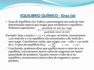 EQUILIBRIO QUÍMICO - Grau (α)
 Grau de Equilíbrio (α): Indica a porcentagem em mols de uma
determinada espécie que reagiu para estabelecer o equilíbrio.
Podemos representar:
Exemplo: Seja a reação x → y + z, em que, no início, encontramos
2,00 mols de x e no equilíbrio são encontrados 0,80 mols de x
sem reagir. Concluímos, então, que reagiu 2,00 – 0,80 = 1,20 mols
de x. O grau de equilíbrio fica:
 Concluindo, podemos dizer que quanto maior o valor de α no
equilíbrio, encontramos menor sobra de reagentes em maior
quantidade de produtos. Quanto menor o valor de α no
equilíbrio, encontramos muita sobra de reagentes e pouco
produto.
 