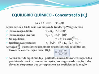 EQUILIBRIO QUÍMICO - Concentração (Kc)
aA + bB cC + dD
Aplicando-se a lei da ação das massas de Guldberg-Waage, temos:
 para a reação direta: v1 = K1 · [A]a · [B]b
 para a reação inversa: v2 = K2 · [C]c · [D]d
 No equilíbrio: v1 = v2 ou seja:
 Igualando as equações: K1 · [A]a · [B]b = K2 · [C]c · [D]d
A relação é constante e denomina-se constante de equilíbrio em
termos de concentração molar (Kc):
 A constante de equilíbrio Kc é, portanto, a razão das concentrações dos
produtos da reação e das concentrações dos reagentes da reação, todas
elevadas a expoentes que correspondem aos coeficientes da reação.
 