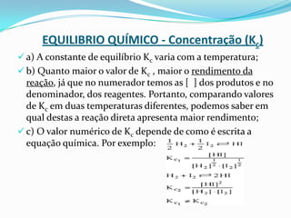 EQUILIBRIO QUÍMICO - Concentração (Kc)
 a) A constante de equilíbrio Kc varia com a temperatura;
 b) Quanto maior o valor de Kc , maior o rendimento da
reação, já que no numerador temos as [ ] dos produtos e no
denominador, dos reagentes. Portanto, comparando valores
de Kc em duas temperaturas diferentes, podemos saber em
qual destas a reação direta apresenta maior rendimento;
 c) O valor numérico de Kc depende de como é escrita a
equação química. Por exemplo:
 
