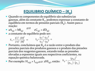 EQUILIBRIO QUÍMICO – (Kp)
 Quando os componentes do equilíbrio são substâncias
gasosas, além da constante Kc, podemos expressar a constante de
equilíbrio em termos de pressões parciais (Kp). Assim para a
reação:
 aA(g) + bB(g) cC(g) + dD(g)
 a constante de equilíbrio pode ser:
 Portanto, concluímos que Kp é a razão entre o produto das
pressões parciais dos produtos gasosos e o produto das pressões
parciais dos reagentes gasosos, estando todas as pressões
elevadas a expoentes iguais aos respectivos coeficientes, na
equação química balanceada.
 Por exemplo: H2(g) + I2(g) 2HI(g), então:
 