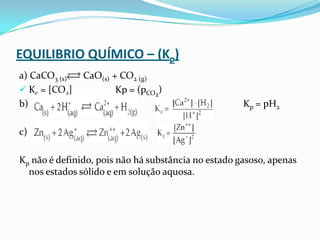 EQUILIBRIO QUÍMICO – (Kp)
a) CaCO3 (s) CaO(s) + CO2 (g)
 Kc = [CO2] Kp = (pCO2
)
b) Kp = pH2
c)
Kp não é definido, pois não há substância no estado gasoso, apenas
nos estados sólido e em solução aquosa.
 
