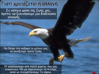 Γιατί χρειάζεται η αλλαγή;
   Σε κάποια φάση της ζωής μας,
πρέπει να ξεκινήσουμε μια διαδικασία
    αλλαγής.




 Να δούμε πιό σοβαρά το μέλλον μας,
     να αλλάξουμε τρόπο ζωής.




  Ν’ απαλλαγούμε από παλιά φορτία, που μας
  νεκρώνουν. Να μη σαρκώνουμε το πνεύμα,
      αλλά να πνευματώνουμε τη σάρκα.
 