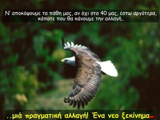 Ν’ αποκόψουμε τα πάθη μας, αν όχι στα 40 μας, έστω αργότερα,
            κάποτε που θα κάνουμε την αλλαγή..




..μιά πραγματική αλλαγή! Ένα νεο ξεκίνημα.
 