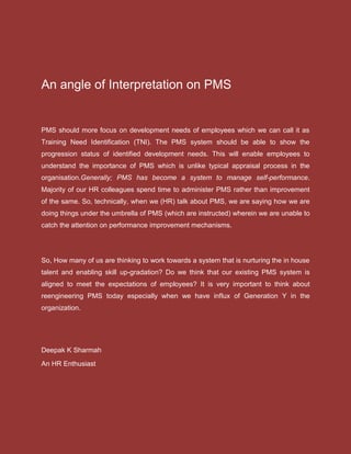 An angle of Interpretation on PMS
PMS should more focus on development needs of employees which we can call it as
Training Need Identification (TNI). The PMS system should be able to show the
progression status of identified development needs. This will enable employees to
understand the importance of PMS which is unlike typical appraisal process in the
organisation.Generally; PMS has become a system to manage self-performance.
Majority of our HR colleagues spend time to administer PMS rather than improvement
of the same. So, technically, when we (HR) talk about PMS, we are saying how we are
doing things under the umbrella of PMS (which are instructed) wherein we are unable to
catch the attention on performance improvement mechanisms.
So, How many of us are thinking to work towards a system that is nurturing the in house
talent and enabling skill up-gradation? Do we think that our existing PMS system is
aligned to meet the expectations of employees? It is very important to think about
reengineering PMS today especially when we have influx of Generation Y in the
organization.
Deepak K Sharmah
An HR Enthusiast
 