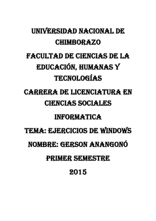 UNIVERSIDAD NACIONAL DE
CHIMBORAZO
FACULTAD DE CIENCIAS DE LA
EDUCACIÓN, HUMANAS Y
TECNOLOGÍAS
CARRERA DE LICENCIATURA EN
CIENCIAS SOCIALES
INFORMATICA
TEMA: EJERCICIOS DE WINDOWS
NOMBRE: GERSON ANANGONÓ
PRIMER SEMESTRE
2015
 