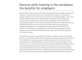 Literature review on the benefits to employers of raising workforce basic skils levels 23
implementation of such a strategy have not been taken into account in the models. The
authors also discuss a number of potential limitations in the study and its underlying
assumptions. For example, it is assumed that, within a given sex and education group, there
are no systematic differences between those with above and below level 1 skills which might
additionally affect their wages (the classic endogeneity problem). No account is taken of the
effects of major changes in skills levels on the overall supply and demand for skilled and
unskilled workers (and therefore on wages and returns to basic skills). Nor do the estimates
take account of changes in the dispersion of wages over time.
Hollenbeck (1996) also provides an estimate of the wage impact of workplace basic skills
training for US workers, and, by implication, productivity gains for employers, based on two
data sets: that of the 1991 National Household Education Survey (NHES), a one-off survey
from which he was able to estimate numbers participating in ‘basic skills’ programmes as
opposed to other workplace training, and the Current Population Survey (CPS), conducted
monthly by the Census Bureau on behalf of the US Department of Labor. His estimates are
that, over the entire population (males and females), workplace basic skills training increases
earnings by about 17% (NHES) or 11% (CPS). Controlling for type of industry and occupation
the effects still remain substantial at 13% and 8% respectively for the two datasets. There are,
however, inconsistencies between the two datasets when one examines the effects separately
for males and females and Hollenbeck discusses various hypotheses in an attempt to explain
them.
General skills training in the workplace:
the benefits for employers
Because there has been so little direct research into the benefits for employers of basic skills
workplace training, we have summarised in some detail the evidence on the benefits of
training in general. Some of the training covered may be, and indeed probably is, basic-skills
related: we have noted above that a good number of companies report providing such
training, and we also know from a number of case study-based research projects that
manufacturing companies introducing new procedures often find it necessary to provide some
integrated literacy/numeracy instruction as part of their staff training, especially for
employees with English as a second language. (See e.g. Hoyles et al. 2002; Wolf and
Sutherland, 1995.) However, most data sets do not discriminate clearly between types of
training, and so do not allow for differential analysis of basic skills-related as opposed to
other types of training.
Although there has been a huge proliferation of studies in labour economics in the last 20
years or so, the literature on the economic benefits which employers derive from the training
of the workforce is not perhaps as great as might be expected, nor is there a set of well-
established results. The methodological reasons for this were discussed in Section III. The
main focus is on econometric studies, and most research has looked at the effects of training
on firm productivity and sometimes on profit, too. Early work in this area was conducted
mainly in the USA, but there are also interesting results from France, which has excellent
panel data. We look first at the evidence relating to productivity where a good number (though
by no means all) of the well-constructed studies show a positive impact from training. We
 