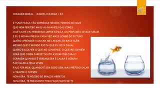 CORAGEM MORAL - MARCELO MANGA / RJ
E TUDO PASSA TÃO DEPRESSA NESSES TEMPOS DE HOJE
QUE NEM PERCEBO MAIS AS NUANCES DAS CORES
O DETALHE VAI PERDENDO IMPORTÂNCIA, OS PERFUMES SE MISTURAM
E EU E MINHA PRESSA CADA VEZ MAIS LONGE DO FUTURO
QUERO APRENDER A OUSAR, ME LANÇAR, IR MAIS ALÉM
MESMO QUE O MUNDO EXIJA QUE EU SEJA IGUAL
QUERO ESCOLHER O QUE ME CONVENCE, O QUE ME CONVÉM
SERÁ QUE O BEM PARECE TANTO ASSIM COM O MAL?
CORAGEM QUANDO É VERDADEIRA É CALMA E SERENA
FAZ VALER A PENA VIVER
FALO POR MIM, QUANDO É SIM DIGO SIM, MAS PREFIRO CALAR
A TRAZER O SOFRER
NOVA ERA, TE RECEBO DE BRAÇOS ABERTOS
NOVA ERA, TE PRESSINTO POIS FAÇO PARTE DE TI
 