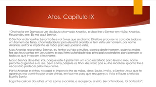 Atos, Capítulo IX
“Ora havia em Damasco um discípulo chamado Ananias, e disse-lhe o Senhor em visão: Ananias.
Respondeu ele: Eis-me aqui Senhor.
O Senhor ordenou-lhe: Levanta-te e vai à rua que se chama Direita e procura na casa de Judas a
um homem de Tarso, chamado Saulo; pois ele está orando, e tem visto um homem, por nome
Ananias, entrar e impôr-lhe as mãos para recuperar a vista.
Mas Ananias respondeu: Senhor, eu tenho ouvido a muitos, acerca deste homem, quantos males
fez aos teus santos em Jerusalém; e aqui tem autoridade dos principais sacerdotes para prender a
todos os que invocam o teu nome.
Mas o Senhor disse-lhe: Vai, porque este é para mim um vaso escolhido para levar o meu nome
perante os gentios e os reis, bem como perante os filhos de Israel; pois eu lhe mostrarei quanto lhe é
necessário padecer pelo meu nome.
Partiu Ananias e entrou na casa e, impondo-lhe as mãos, disse: Saulo, irmão, o Senhor Jesus que te
apareceu no caminho por onde vinhas, enviou-me para que recuperes a vista e fiques cheio do
Espírito Santo.
Logo lhe caíram dos olhos umas como escamas, e recuperou a vista. Levantando-se, foi batizado”;
 