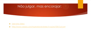 Não julgar, mas encorajar:
 Usei este vídeo:
 http://www.values.com/inspirational-stories-tv-spots/100-Concert
 